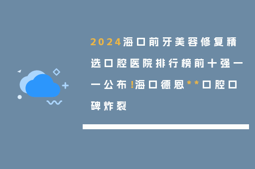 2024海口前牙美容修复精选口腔医院排行榜前十强一一公布！海口德恩**口腔口碑炸裂