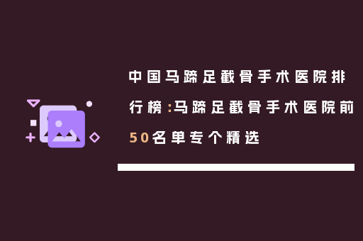 中国马蹄足截骨手术医院排行榜：马蹄足截骨手术医院前50名单专个精选