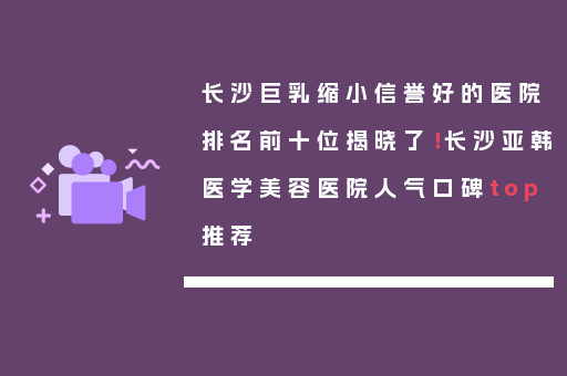 长沙巨乳缩小信誉好的医院排名前十位揭晓了！长沙亚韩医学美容医院人气口碑top推荐