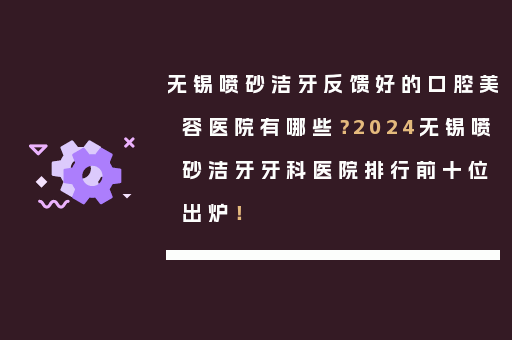 无锡喷砂洁牙反馈好的口腔美容医院有哪些？2024无锡喷砂洁牙牙科医院排行前十位出炉！