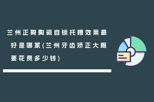 兰州正畸陶瓷自锁托槽效果最好是哪家(兰州牙齿矫正大概要花费多少钱)