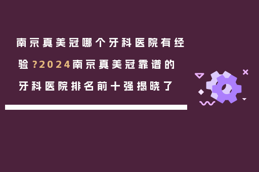 南京真美冠哪个牙科医院有经验？2024南京真美冠靠谱的牙科医院排名前十强揭晓了
