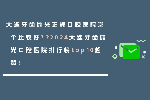 大连牙齿抛光正规口腔医院哪个比较好?？2024大连牙齿抛光口腔医院排行榜top10超赞！