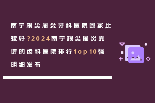南宁根尖周炎牙科医院哪家比较好？2024南宁根尖周炎靠谱的齿科医院排行top10强明细发布