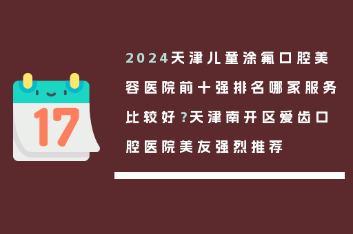 2024天津儿童涂氟口腔美容医院前十强排名哪家服务比较好？天津南开区爱齿口腔医院美友强烈推荐