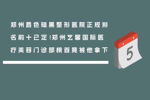 郑州唇色暗黑整形医院正规排名前十已定！郑州艺馨国际医疗美容门诊部榜首竟被他拿下