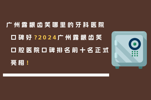 广州露龈齿笑哪里的牙科医院口碑好？2024广州露龈齿笑口腔医院口碑排名前十名正式亮相！