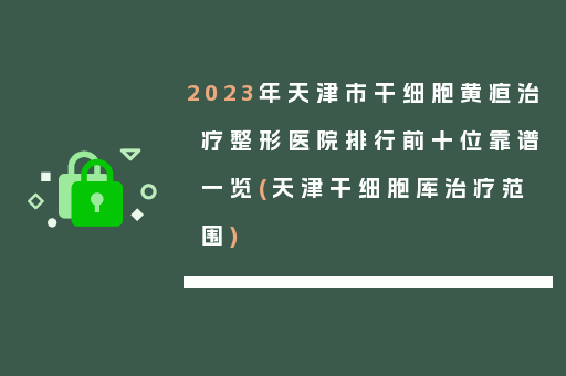 2023年天津市干细胞黄疸治疗整形医院排行前十位靠谱一览(天津干细胞库治疗范围)
