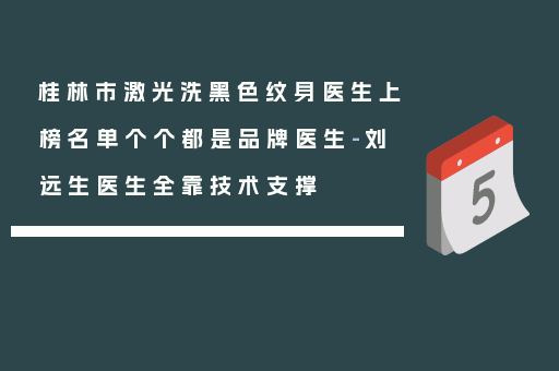 桂林市激光洗黑色纹身医生上榜名单个个都是品牌医生-刘远生医生全靠技术支撑