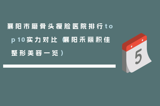 襄阳市磨骨头瘦脸医院排行top10实力对比（襄阳禾丽积佳整形美容一览）