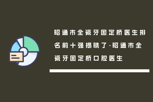 昭通市全瓷牙固定桥医生排名前十强揭晓了-昭通市全瓷牙固定桥口腔医生