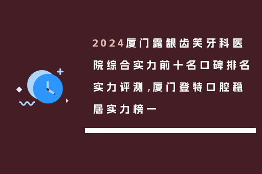 2024厦门露龈齿笑牙科医院综合实力前十名口碑排名实力评测，厦门登特口腔稳居实力榜一