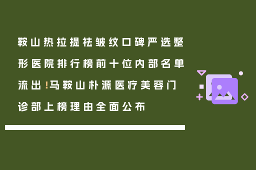 鞍山热拉提祛皱纹口碑严选整形医院排行榜前十位内部名单流出！马鞍山朴源医疗美容门诊部上榜理由全面公布