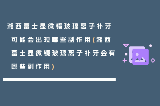 湘西富士显微镜玻璃离子补牙可能会出现哪些副作用(湘西富士显微镜玻璃离子补牙会有哪些副作用)