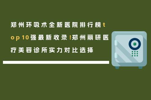 郑州环吸术全新医院排行榜top10强最新收录！郑州丽研医疗美容诊所实力对比选择