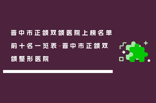 晋中市正颌双颌医院上榜名单前十名一览表-晋中市正颌双颌整形医院