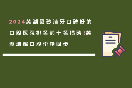 2024芜湖喷砂洁牙口碑好的口腔医院排名前十名揭晓！芜湖增辉口腔价格同步
