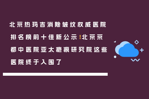 北京热玛吉消除皱纹权威医院排名榜前十佳新公示！北京京都中医院亚太疤痕研究院这些医院终于入围了