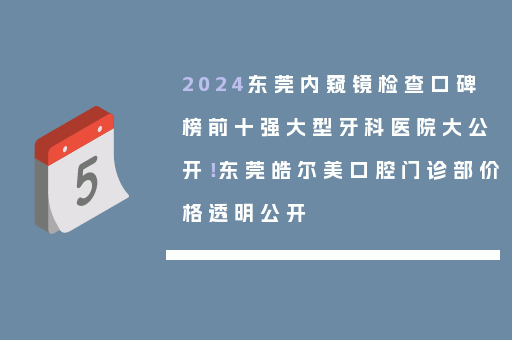 2024东莞内窥镜检查口碑榜前十强大型牙科医院大公开！东莞皓尔美口腔门诊部价格透明公开