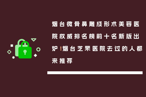 烟台微骨鼻雕成形术美容医院权威排名榜前十名新版出炉！烟台芝罘医院去过的人都来推荐