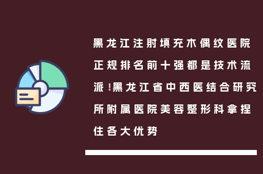 黑龙江注射填充木偶纹医院正规排名前十强都是技术流派！黑龙江省中西医结合研究所附属医院美容整形科拿捏住各大优势