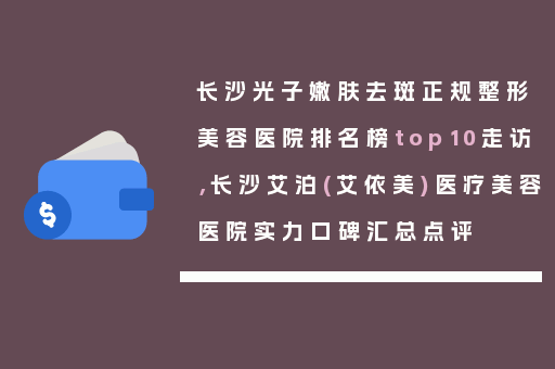 长沙光子嫩肤去斑正规整形美容医院排名榜top10走访，长沙艾泊(艾依美)医疗美容医院实力口碑汇总点评