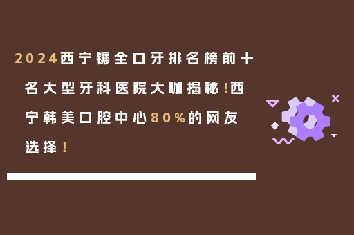 2024西宁镶全口牙排名榜前十名大型牙科医院大咖揭秘！西宁韩美口腔中心80%的网友选择！