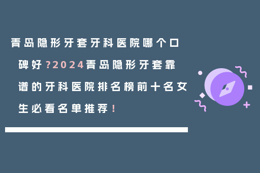 青岛隐形牙套牙科医院哪个口碑好？2024青岛隐形牙套靠谱的牙科医院排名榜前十名女生必看名单推荐！