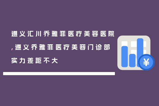 遵义汇川乔雅菲医疗美容医院,遵义乔雅菲医疗美容门诊部实力差距不大