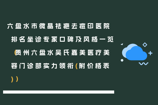 六盘水市微晶祛疤去痘印医院排名坐诊专家口碑及风格一览（贵州六盘水吴氏嘉美医疗美容门诊部实力领衔(附价格表)）