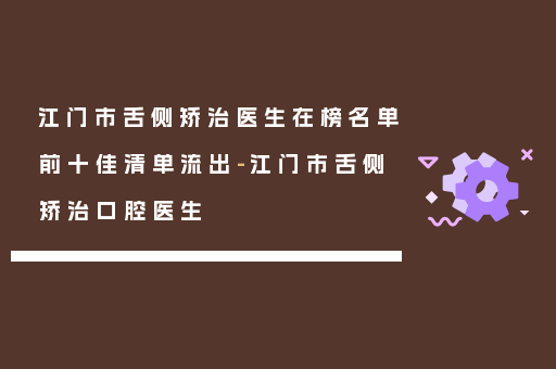 江门市舌侧矫治医生在榜名单前十佳清单流出-江门市舌侧矫治口腔医生