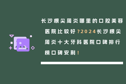 长沙根尖周炎哪里的口腔美容医院比较好？2024长沙根尖周炎十大牙科医院口碑排行榜口碑安利！