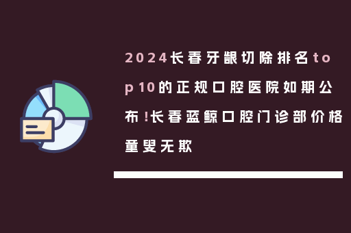2024长春牙龈切除排名top10的正规口腔医院如期公布！长春蓝鲸口腔门诊部价格童叟无欺