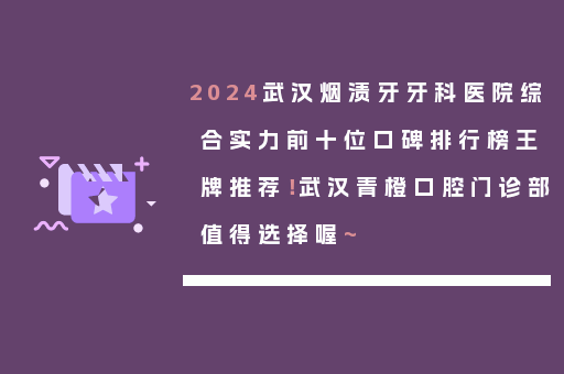2024武汉烟渍牙牙科医院综合实力前十位口碑排行榜王牌推荐！武汉青橙口腔门诊部值得选择喔~