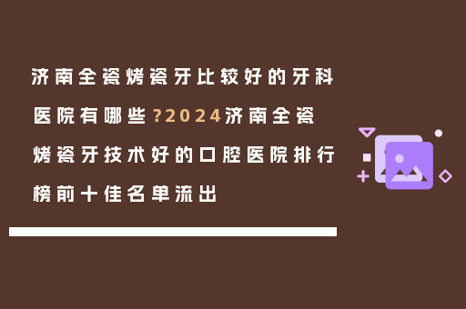 济南全瓷烤瓷牙比较好的牙科医院有哪些？2024济南全瓷烤瓷牙技术好的口腔医院排行榜前十佳名单流出