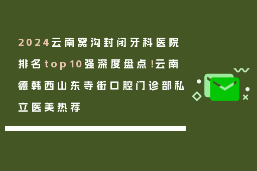 2024云南窝沟封闭牙科医院排名top10强深度盘点！云南德韩西山东寺街口腔门诊部私立医美热荐