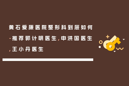 黄石爱康医院整形科到底如何-推荐郭计明医生,申洪国医生,王小丹医生