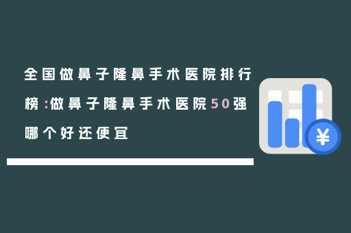 全国做鼻子隆鼻手术医院排行榜：做鼻子隆鼻手术医院50强哪个好还便宜