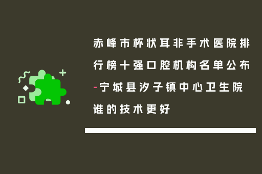 赤峰市杯状耳非手术医院排行榜十强口腔机构名单公布-宁城县汐子镇中心卫生院谁的技术更好