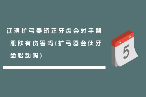 辽源扩弓器矫正牙齿会对手臂肌肤有伤害吗(扩弓器会使牙齿松动吗)