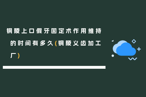 铜陵上口假牙固定术作用维持的时间有多久(铜陵义齿加工厂)