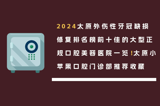 2024太原外伤性牙冠缺损修复排名榜前十佳的大型正规口腔美容医院一览！太原小苹果口腔门诊部推荐收藏