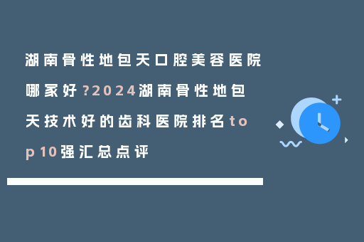 湖南骨性地包天口腔美容医院哪家好？2024湖南骨性地包天技术好的齿科医院排名top10强汇总点评
