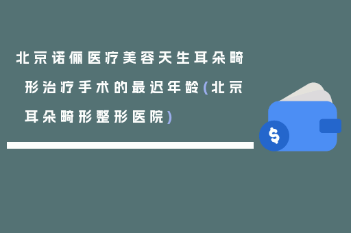 北京诺俪医疗美容天生耳朵畸形治疗手术的最迟年龄(北京耳朵畸形整形医院)