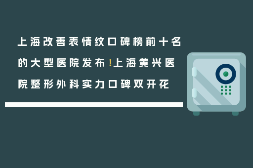 上海改善表情纹口碑榜前十名的大型医院发布！上海黄兴医院整形外科实力口碑双开花