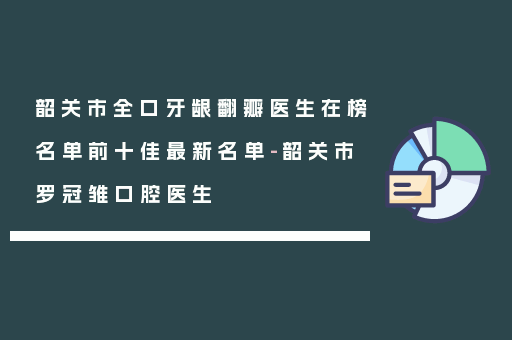 韶关市全口牙龈翻瓣医生在榜名单前十佳最新名单-韶关市罗冠雏口腔医生