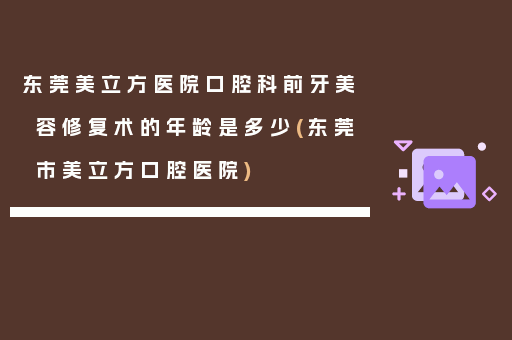东莞美立方医院口腔科前牙美容修复术的年龄是多少(东莞市美立方口腔医院)
