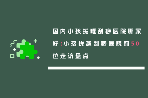 国内小孩拔罐刮痧医院哪家好：小孩拔罐刮痧医院前50位走访盘点
