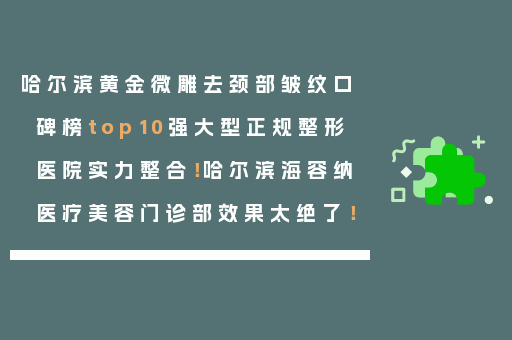 哈尔滨黄金微雕去颈部皱纹口碑榜top10强大型正规整形医院实力整合！哈尔滨海容纳医疗美容门诊部效果太绝了！