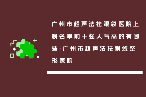 广州市超声法祛眼袋医院上榜名单前十强人气高的有哪些-广州市超声法祛眼袋整形医院